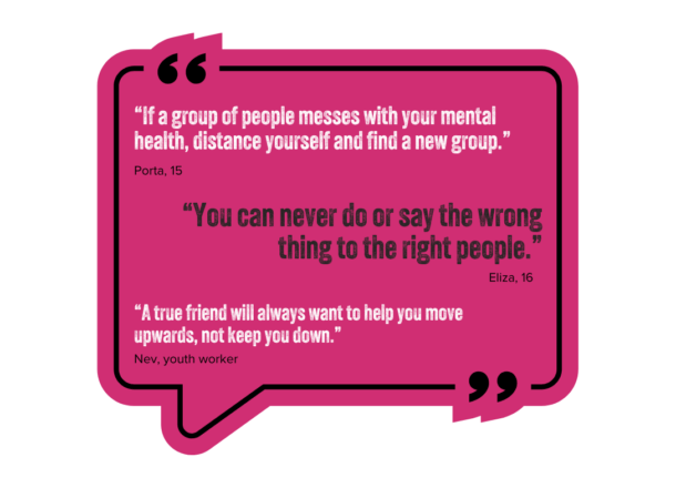 A large pink speech quote graphic with various quotes inside which read: "If a group of people messes with your mental health, distance yourself and find a new group." - Porta, 15. "You can never do or say the wrong thing to the right people." Eliza, 16. "A true friend will always want to help you move upwards, not keep you down." Nev, youth worker.